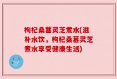 枸杞桑葚灵芝煮水(滋补水饮，枸杞桑葚灵芝煮水享受健康生活)
