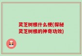 灵芝树根什么梗(探秘灵芝树根的神奇功效)