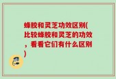 蜂胶和灵芝功效区别(比较蜂胶和灵芝的功效，看看它们有什么区别)