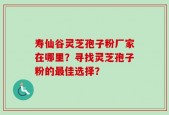 寿仙谷灵芝孢子粉厂家在哪里？寻找灵芝孢子粉的最佳选择？
