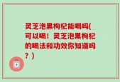 灵芝泡黑枸杞能喝吗(可以喝！灵芝泡黑枸杞的喝法和功效你知道吗？)
