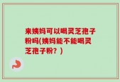 来姨妈可以喝灵芝孢子粉吗(姨妈能不能喝灵芝孢子粉？)