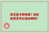 灵芝孢子粉明目？枸杞和灵芝可以泡水喝吗？