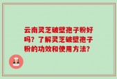 云南灵芝破壁孢子粉好吗？了解灵芝破壁孢子粉的功效和使用方法？