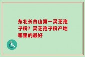 东北长白山第一灵芝孢子粉？灵芝孢子粉产地哪里的最好