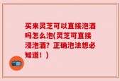 买来灵芝可以直接泡酒吗怎么泡(灵芝可直接浸泡酒？正确泡法想必知道！)