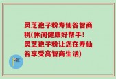 灵芝孢子粉寿仙谷智商税(休闲健康好帮手！灵芝孢子粉让您在寿仙谷享受高智商生活)