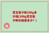 灵芝孢子粉100g多少钱(100g灵芝孢子粉价格是多少？)