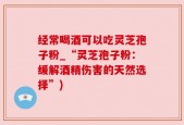 经常喝酒可以吃灵芝孢子粉_“灵芝孢子粉：缓解酒精伤害的天然选择”)