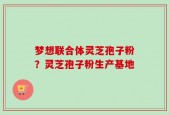 梦想联合体灵芝孢子粉？灵芝孢子粉生产基地