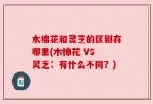 木棉花和灵芝的区别在哪里(木棉花 VS 灵芝：有什么不同？)