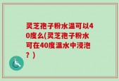 灵芝孢子粉水温可以40度么(灵芝孢子粉水可在40度温水中浸泡？)