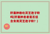 肝囊肿敢吃灵芝孢子粉吗(肝囊肿患者是否适合食用灵芝孢子粉？)