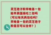灵芝孢子粉早晚各一包能早晨值接吃二包吗 (可以每天两包吃吗？早晚各一包的灵芝孢子粉是否可以合并？)