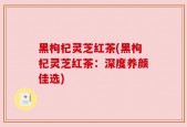 黑枸杞灵芝红茶(黑枸杞灵芝红茶：深度养颜佳选)
