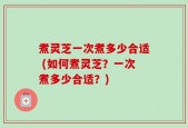 煮灵芝一次煮多少合适 (如何煮灵芝？一次煮多少合适？)