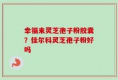 幸福来灵芝孢子粉胶囊？佳尔科灵芝孢子粉好吗