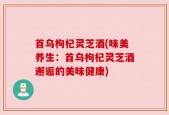首乌枸杞灵芝酒(味美养生：首乌枸杞灵芝酒邂逅的美味健康)