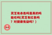 灵芝有赤色吗是真的吗能吃吗(灵芝有红色吗？对健康有益吗？)