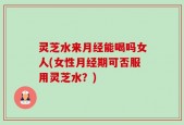 灵芝水来月经能喝吗女人(女性月经期可否服用灵芝水？)