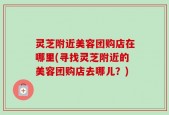 灵芝附近美容团购店在哪里(寻找灵芝附近的美容团购店去哪儿？)