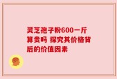 灵芝孢子粉600一斤算贵吗 探究其价格背后的价值因素