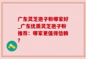广东灵芝孢子粉哪家好_广东优质灵芝孢子粉推荐：哪家更值得信赖？