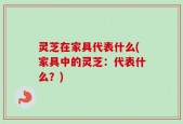 灵芝在家具代表什么(家具中的灵芝：代表什么？)