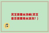 灵芝需要水洗嘛(灵芝是否需要用水清洗？)