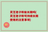 灵芝孢子粉能长期吗(灵芝孢子粉可持续长期使用的注意事项)