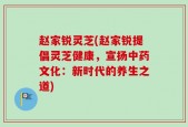 赵家锐灵芝(赵家锐提倡灵芝健康，宣扬中药文化：新时代的养生之道)