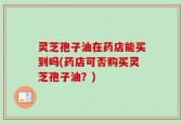 灵芝孢子油在药店能买到吗(药店可否购买灵芝孢子油？)