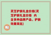 灵芝护肤礼盒价格(灵芝护肤礼盒价格  内含多种品牌产品，护肤效果突出)