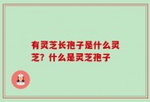 有灵芝长孢子是什么灵芝？什么是灵芝孢子