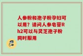 人参粉和孢子粉孕妇可以用？请问人参皂苷Rh2可以与灵芝孢子粉同时服用