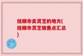 抚顺市卖灵芝的地方(抚顺市灵芝销售点汇总)