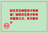 新先灵芝破壁孢子粉胶囊？破壁灵芝孢子粉每天服用几次，每次服多少