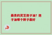 最贵的灵芝孢子油？孢子油哪个牌子最好
