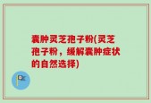 囊肿灵芝孢子粉(灵芝孢子粉，缓解囊肿症状的自然选择)