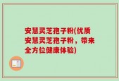 安慧灵芝孢子粉(优质安慧灵芝孢子粉，带来全方位健康体验)