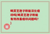 喝灵芝孢子粉能淡化痘印吗(喝灵芝孢子粉能有效改善痘印问题吗？)
