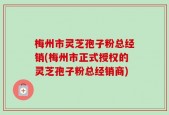 梅州市灵芝孢子粉总经销(梅州市正式授权的灵芝孢子粉总经销商)