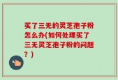 买了三无的灵芝孢子粉怎么办(如何处理买了三无灵芝孢子粉的问题？)