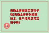 安徽金寨破壁灵芝孢子粉(安徽金寨开创破壁技术，生产纯天然灵芝孢子粉)
