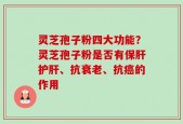 灵芝孢子粉四大功能？灵芝孢子粉是否有保肝护肝、抗衰老、抗癌的作用