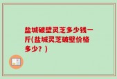 盐城破壁灵芝多少钱一斤(盐城灵芝破壁价格多少？)