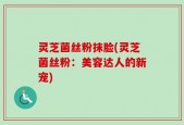 灵芝菌丝粉抹脸(灵芝菌丝粉：美容达人的新宠)