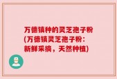 万德镇种的灵芝孢子粉(万德镇灵芝孢子粉：新鲜采摘，天然种植)