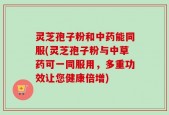 灵芝孢子粉和中药能同服(灵芝孢子粉与中草药可一同服用，多重功效让您健康倍增)