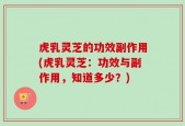 虎乳灵芝的功效副作用(虎乳灵芝：功效与副作用，知道多少？)